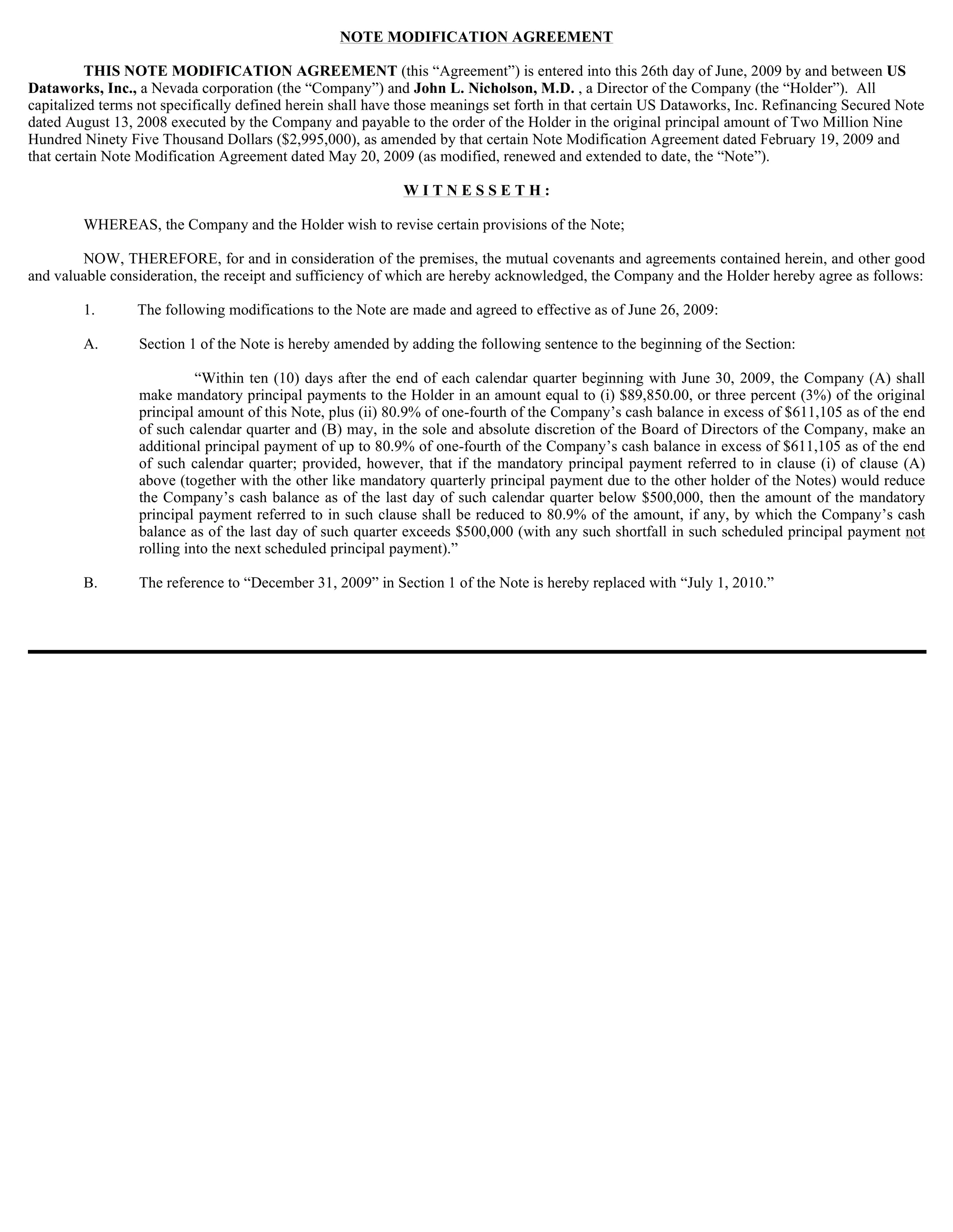 NOTE MODIFICATION AGREEMENT

          THIS NOTE MODIFICATION AGREEMENT (this “Agreement”) is entered into this 26th day of June, 2009 by and between US
Dataworks, Inc., a Nevada corporation (the “Company”) and John L. Nicholson, M.D. , a Director of the Company (the “Holder”). All
capitalized terms not specifically defined herein shall have those meanings set forth in that certain US Dataworks, Inc. Refinancing Secured Note
dated August 13, 2008 executed by the Company and payable to the order of the Holder in the original principal amount of Two Million Nine
Hundred Ninety Five Thousand Dollars ($2,995,000), as amended by that certain Note Modification Agreement dated February 19, 2009 and
that certain Note Modification Agreement dated May 20, 2009 (as modified, renewed and extended to date, the “Note”).

                                                            WITNESSETH:

        WHEREAS, the Company and the Holder wish to revise certain provisions of the Note;

        NOW, THEREFORE, for and in consideration of the premises, the mutual covenants and agreements contained herein, and other good
and valuable consideration, the receipt and sufficiency of which are hereby acknowledged, the Company and the Holder hereby agree as follows:

        1.       The following modifications to the Note are made and agreed to effective as of June 26, 2009:

        A.       Section 1 of the Note is hereby amended by adding the following sentence to the beginning of the Section:

                           “Within ten (10) days after the end of each calendar quarter beginning with June 30, 2009, the Company (A) shall
                 make mandatory principal payments to the Holder in an amount equal to (i) $89,850.00, or three percent (3%) of the original
                 principal amount of this Note, plus (ii) 80.9% of one-fourth of the Company’s cash balance in excess of $611,105 as of the end
                 of such calendar quarter and (B) may, in the sole and absolute discretion of the Board of Directors of the Company, make an
                 additional principal payment of up to 80.9% of one-fourth of the Company’s cash balance in excess of $611,105 as of the end
                 of such calendar quarter; provided, however, that if the mandatory principal payment referred to in clause (i) of clause (A)
                 above (together with the other like mandatory quarterly principal payment due to the other holder of the Notes) would reduce
                 the Company’s cash balance as of the last day of such calendar quarter below $500,000, then the amount of the mandatory
                 principal payment referred to in such clause shall be reduced to 80.9% of the amount, if any, by which the Company’s cash
                 balance as of the last day of such quarter exceeds $500,000 (with any such shortfall in such scheduled principal payment not
                 rolling into the next scheduled principal payment).”

        B.       The reference to “December 31, 2009” in Section 1 of the Note is hereby replaced with “July 1, 2010.”
 