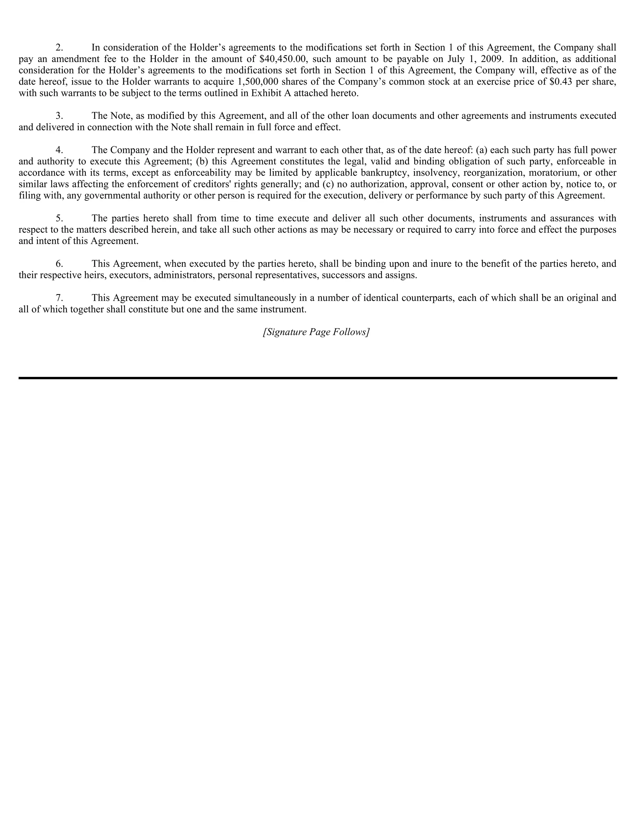 2.       In consideration of the Holder’s agreements to the modifications set forth in Section 1 of this Agreement, the Company shall
pay an amendment fee to the Holder in the amount of $40,450.00, such amount to be payable on July 1, 2009. In addition, as additional
consideration for the Holder’s agreements to the modifications set forth in Section 1 of this Agreement, the Company will, effective as of the
date hereof, issue to the Holder warrants to acquire 1,500,000 shares of the Company’s common stock at an exercise price of $0.43 per share,
with such warrants to be subject to the terms outlined in Exhibit A attached hereto.

         3.       The Note, as modified by this Agreement, and all of the other loan documents and other agreements and instruments executed
and delivered in connection with the Note shall remain in full force and effect.

          4.      The Company and the Holder represent and warrant to each other that, as of the date hereof: (a) each such party has full power
and authority to execute this Agreement; (b) this Agreement constitutes the legal, valid and binding obligation of such party, enforceable in
accordance with its terms, except as enforceability may be limited by applicable bankruptcy, insolvency, reorganization, moratorium, or other
similar laws affecting the enforcement of creditors' rights generally; and (c) no authorization, approval, consent or other action by, notice to, or
filing with, any governmental authority or other person is required for the execution, delivery or performance by such party of this Agreement.

         5.        The parties hereto shall from time to time execute and deliver all such other documents, instruments and assurances with
respect to the matters described herein, and take all such other actions as may be necessary or required to carry into force and effect the purposes
and intent of this Agreement.

          6.      This Agreement, when executed by the parties hereto, shall be binding upon and inure to the benefit of the parties hereto, and
their respective heirs, executors, administrators, personal representatives, successors and assigns.

         7.       This Agreement may be executed simultaneously in a number of identical counterparts, each of which shall be an original and
all of which together shall constitute but one and the same instrument.

                                                            [Signature Page Follows]
 
