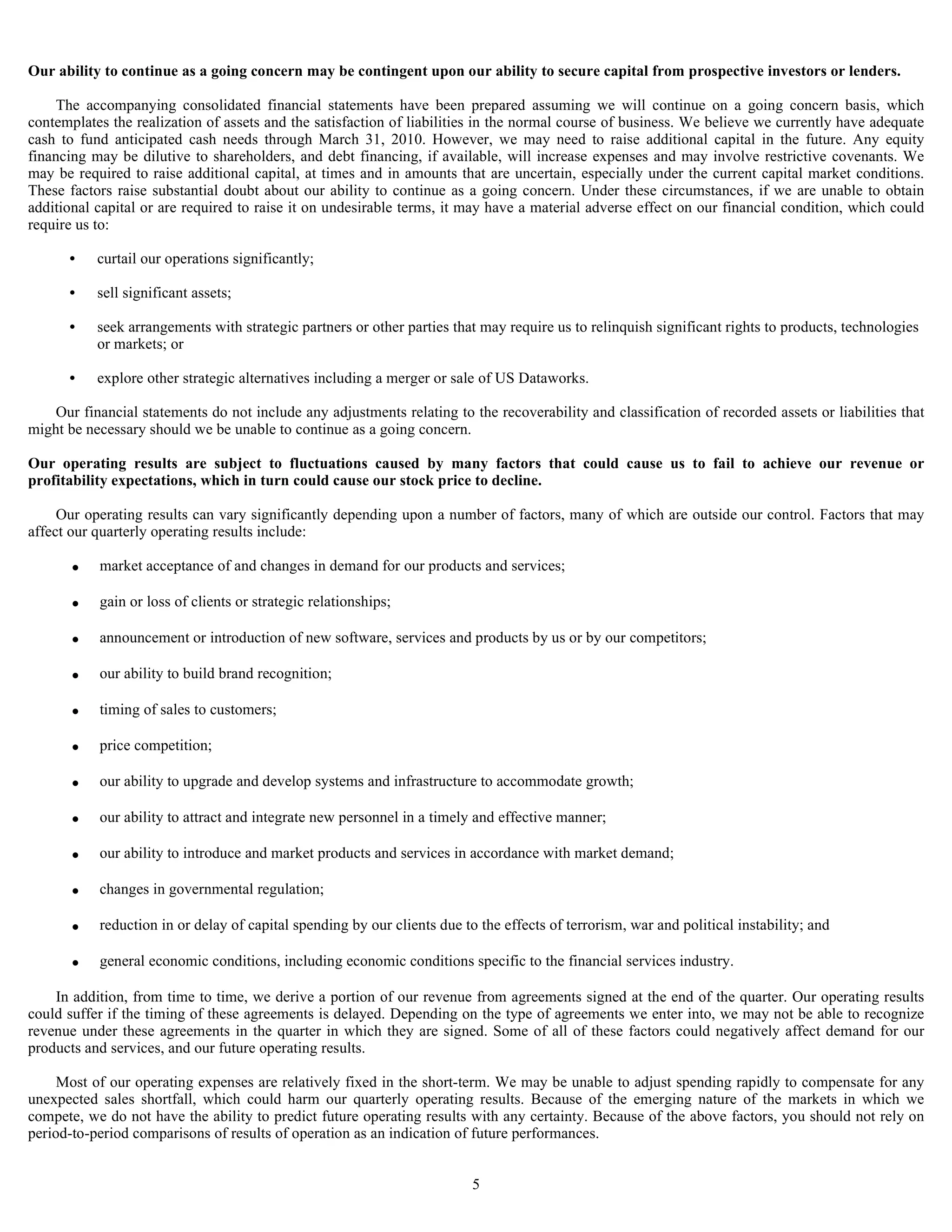 Our ability to continue as a going concern may be contingent upon our ability to secure capital from prospective investors or lenders.

     The accompanying consolidated financial statements have been prepared assuming we will continue on a going concern basis, which
contemplates the realization of assets and the satisfaction of liabilities in the normal course of business. We believe we currently have adequate
cash to fund anticipated cash needs through March 31, 2010. However, we may need to raise additional capital in the future. Any equity
financing may be dilutive to shareholders, and debt financing, if available, will increase expenses and may involve restrictive covenants. We
may be required to raise additional capital, at times and in amounts that are uncertain, especially under the current capital market conditions.
These factors raise substantial doubt about our ability to continue as a going concern. Under these circumstances, if we are unable to obtain
additional capital or are required to raise it on undesirable terms, it may have a material adverse effect on our financial condition, which could
require us to:

      •    curtail our operations significantly;

      •    sell significant assets;

      •    seek arrangements with strategic partners or other parties that may require us to relinquish significant rights to products, technologies
           or markets; or

      •    explore other strategic alternatives including a merger or sale of US Dataworks.

    Our financial statements do not include any adjustments relating to the recoverability and classification of recorded assets or liabilities that
might be necessary should we be unable to continue as a going concern.

Our operating results are subject to fluctuations caused by many factors that could cause us to fail to achieve our revenue or
profitability expectations, which in turn could cause our stock price to decline.

     Our operating results can vary significantly depending upon a number of factors, many of which are outside our control. Factors that may
affect our quarterly operating results include:

       •   market acceptance of and changes in demand for our products and services;

       •   gain or loss of clients or strategic relationships;

       •   announcement or introduction of new software, services and products by us or by our competitors;

       •   our ability to build brand recognition;

       •   timing of sales to customers;

       •   price competition;

       •   our ability to upgrade and develop systems and infrastructure to accommodate growth;

       •   our ability to attract and integrate new personnel in a timely and effective manner;

       •   our ability to introduce and market products and services in accordance with market demand;

       •   changes in governmental regulation;

       •   reduction in or delay of capital spending by our clients due to the effects of terrorism, war and political instability; and

       •   general economic conditions, including economic conditions specific to the financial services industry.

    In addition, from time to time, we derive a portion of our revenue from agreements signed at the end of the quarter. Our operating results
could suffer if the timing of these agreements is delayed. Depending on the type of agreements we enter into, we may not be able to recognize
revenue under these agreements in the quarter in which they are signed. Some of all of these factors could negatively affect demand for our
products and services, and our future operating results.

     Most of our operating expenses are relatively fixed in the short-term. We may be unable to adjust spending rapidly to compensate for any
unexpected sales shortfall, which could harm our quarterly operating results. Because of the emerging nature of the markets in which we
compete, we do not have the ability to predict future operating results with any certainty. Because of the above factors, you should not rely on
period-to-period comparisons of results of operation as an indication of future performances.


                                                                          5
 