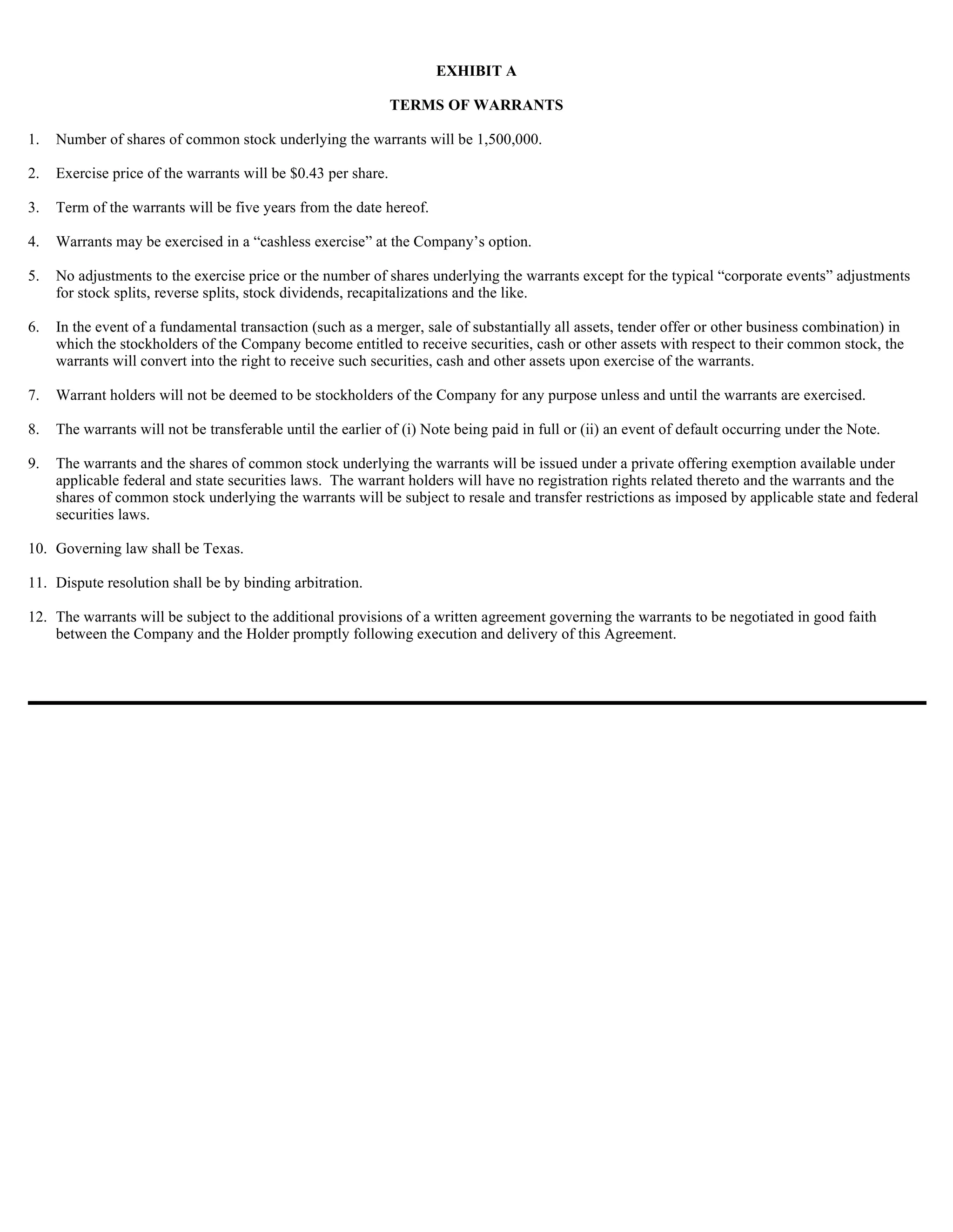 EXHIBIT A

                                                               TERMS OF WARRANTS

1.   Number of shares of common stock underlying the warrants will be 1,500,000.

2.   Exercise price of the warrants will be $0.43 per share.

3.   Term of the warrants will be five years from the date hereof.

4.   Warrants may be exercised in a “cashless exercise” at the Company’s option.

5.   No adjustments to the exercise price or the number of shares underlying the warrants except for the typical “corporate events” adjustments
     for stock splits, reverse splits, stock dividends, recapitalizations and the like.

6.   In the event of a fundamental transaction (such as a merger, sale of substantially all assets, tender offer or other business combination) in
     which the stockholders of the Company become entitled to receive securities, cash or other assets with respect to their common stock, the
     warrants will convert into the right to receive such securities, cash and other assets upon exercise of the warrants.

7.   Warrant holders will not be deemed to be stockholders of the Company for any purpose unless and until the warrants are exercised.

8.   The warrants will not be transferable until the earlier of (i) Note being paid in full or (ii) an event of default occurring under the Note.

9.   The warrants and the shares of common stock underlying the warrants will be issued under a private offering exemption available under
     applicable federal and state securities laws. The warrant holders will have no registration rights related thereto and the warrants and the
     shares of common stock underlying the warrants will be subject to resale and transfer restrictions as imposed by applicable state and federal
     securities laws.

10. Governing law shall be Texas.

11. Dispute resolution shall be by binding arbitration.

12. The warrants will be subject to the additional provisions of a written agreement governing the warrants to be negotiated in good faith
    between the Company and the Holder promptly following execution and delivery of this Agreement.
 