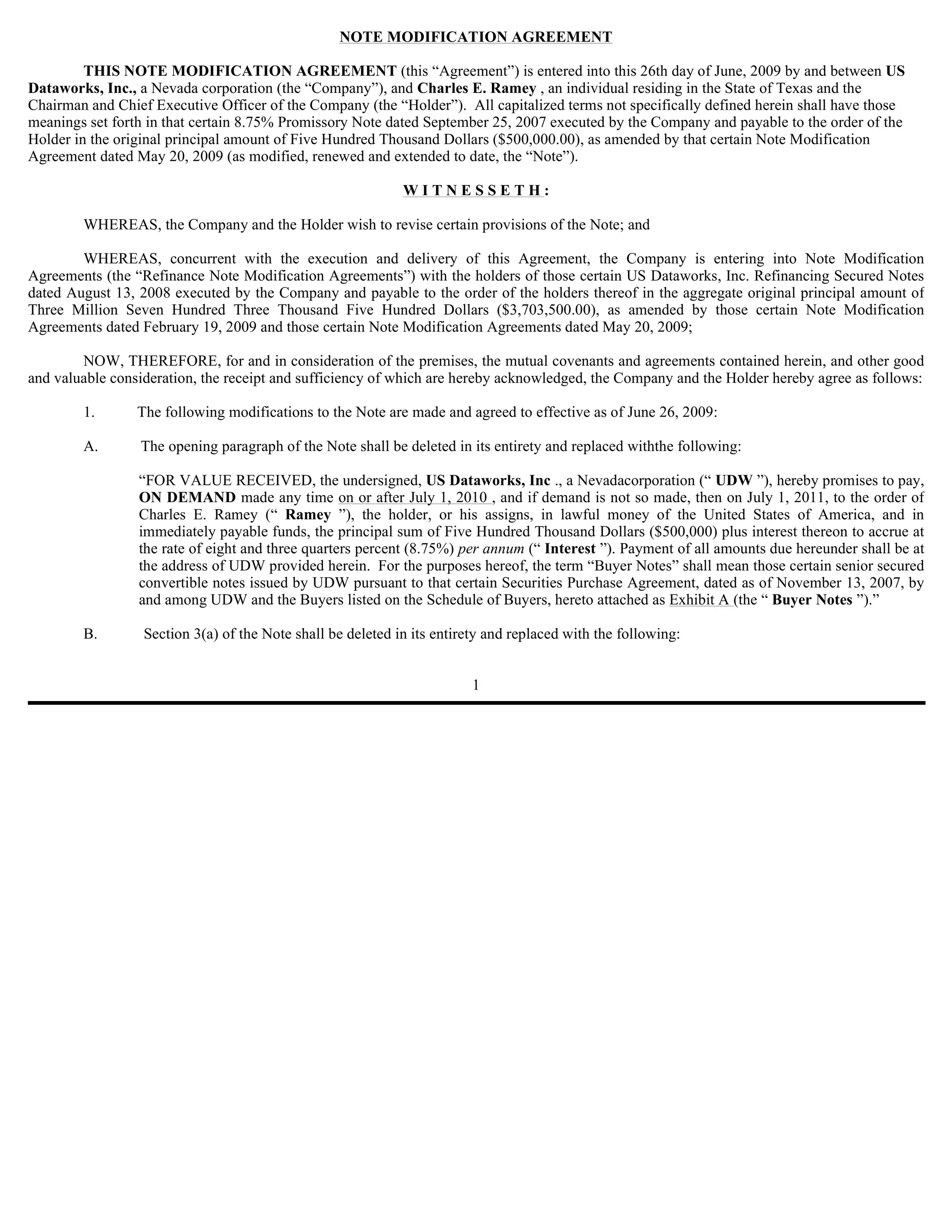 NOTE MODIFICATION AGREEMENT

         THIS NOTE MODIFICATION AGREEMENT (this “Agreement”) is entered into this 26th day of June, 2009 by and between US
Dataworks, Inc., a Nevada corporation (the “Company”), and Charles E. Ramey , an individual residing in the State of Texas and the
Chairman and Chief Executive Officer of the Company (the “Holder”). All capitalized terms not specifically defined herein shall have those
meanings set forth in that certain 8.75% Promissory Note dated September 25, 2007 executed by the Company and payable to the order of the
Holder in the original principal amount of Five Hundred Thousand Dollars ($500,000.00), as amended by that certain Note Modification
Agreement dated May 20, 2009 (as modified, renewed and extended to date, the “Note”).

                                                             WITNESSETH:

        WHEREAS, the Company and the Holder wish to revise certain provisions of the Note; and

        WHEREAS, concurrent with the execution and delivery of this Agreement, the Company is entering into Note Modification
Agreements (the “Refinance Note Modification Agreements”) with the holders of those certain US Dataworks, Inc. Refinancing Secured Notes
dated August 13, 2008 executed by the Company and payable to the order of the holders thereof in the aggregate original principal amount of
Three Million Seven Hundred Three Thousand Five Hundred Dollars ($3,703,500.00), as amended by those certain Note Modification
Agreements dated February 19, 2009 and those certain Note Modification Agreements dated May 20, 2009;

        NOW, THEREFORE, for and in consideration of the premises, the mutual covenants and agreements contained herein, and other good
and valuable consideration, the receipt and sufficiency of which are hereby acknowledged, the Company and the Holder hereby agree as follows:

        1.       The following modifications to the Note are made and agreed to effective as of June 26, 2009:

        A.       The opening paragraph of the Note shall be deleted in its entirety and replaced withthe following:

                 “FOR VALUE RECEIVED, the undersigned, US Dataworks, Inc ., a Nevadacorporation (“ UDW ”), hereby promises to pay,
                 ON DEMAND made any time on or after July 1, 2010 , and if demand is not so made, then on July 1, 2011, to the order of
                 Charles E. Ramey (“ Ramey ”), the holder, or his assigns, in lawful money of the United States of America, and in
                 immediately payable funds, the principal sum of Five Hundred Thousand Dollars ($500,000) plus interest thereon to accrue at
                 the rate of eight and three quarters percent (8.75%) per annum (“ Interest ”). Payment of all amounts due hereunder shall be at
                 the address of UDW provided herein. For the purposes hereof, the term “Buyer Notes” shall mean those certain senior secured
                 convertible notes issued by UDW pursuant to that certain Securities Purchase Agreement, dated as of November 13, 2007, by
                 and among UDW and the Buyers listed on the Schedule of Buyers, hereto attached as Exhibit A (the “ Buyer Notes ”).”

        B.        Section 3(a) of the Note shall be deleted in its entirety and replaced with the following:


                                                                         1
 