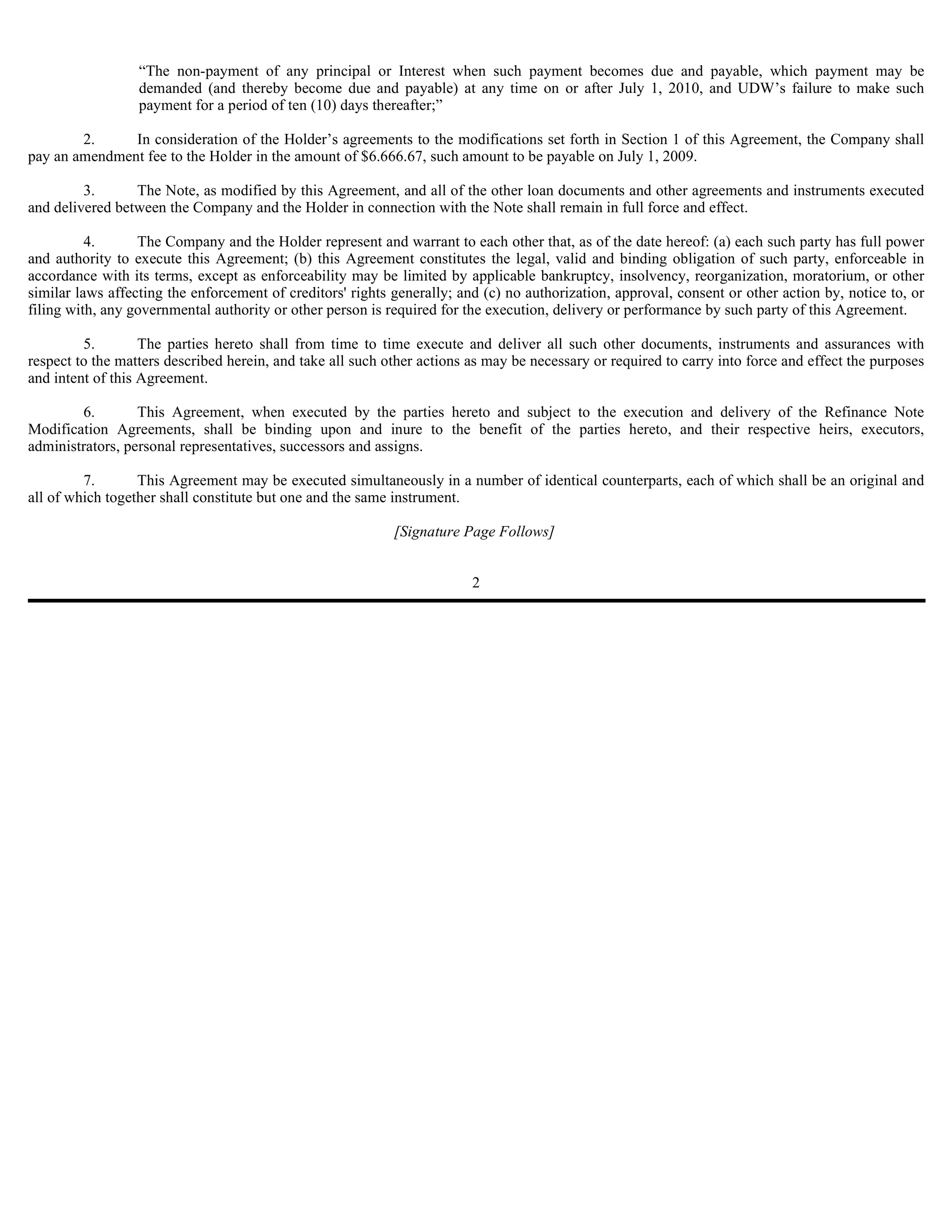“The non-payment of any principal or Interest when such payment becomes due and payable, which payment may be
                  demanded (and thereby become due and payable) at any time on or after July 1, 2010, and UDW’s failure to make such
                  payment for a period of ten (10) days thereafter;”

        2.     In consideration of the Holder’s agreements to the modifications set forth in Section 1 of this Agreement, the Company shall
pay an amendment fee to the Holder in the amount of $6.666.67, such amount to be payable on July 1, 2009.

         3.      The Note, as modified by this Agreement, and all of the other loan documents and other agreements and instruments executed
and delivered between the Company and the Holder in connection with the Note shall remain in full force and effect.

          4.      The Company and the Holder represent and warrant to each other that, as of the date hereof: (a) each such party has full power
and authority to execute this Agreement; (b) this Agreement constitutes the legal, valid and binding obligation of such party, enforceable in
accordance with its terms, except as enforceability may be limited by applicable bankruptcy, insolvency, reorganization, moratorium, or other
similar laws affecting the enforcement of creditors' rights generally; and (c) no authorization, approval, consent or other action by, notice to, or
filing with, any governmental authority or other person is required for the execution, delivery or performance by such party of this Agreement.

         5.        The parties hereto shall from time to time execute and deliver all such other documents, instruments and assurances with
respect to the matters described herein, and take all such other actions as may be necessary or required to carry into force and effect the purposes
and intent of this Agreement.

        6.        This Agreement, when executed by the parties hereto and subject to the execution and delivery of the Refinance Note
Modification Agreements, shall be binding upon and inure to the benefit of the parties hereto, and their respective heirs, executors,
administrators, personal representatives, successors and assigns.

         7.       This Agreement may be executed simultaneously in a number of identical counterparts, each of which shall be an original and
all of which together shall constitute but one and the same instrument.

                                                            [Signature Page Follows]


                                                                         2
 