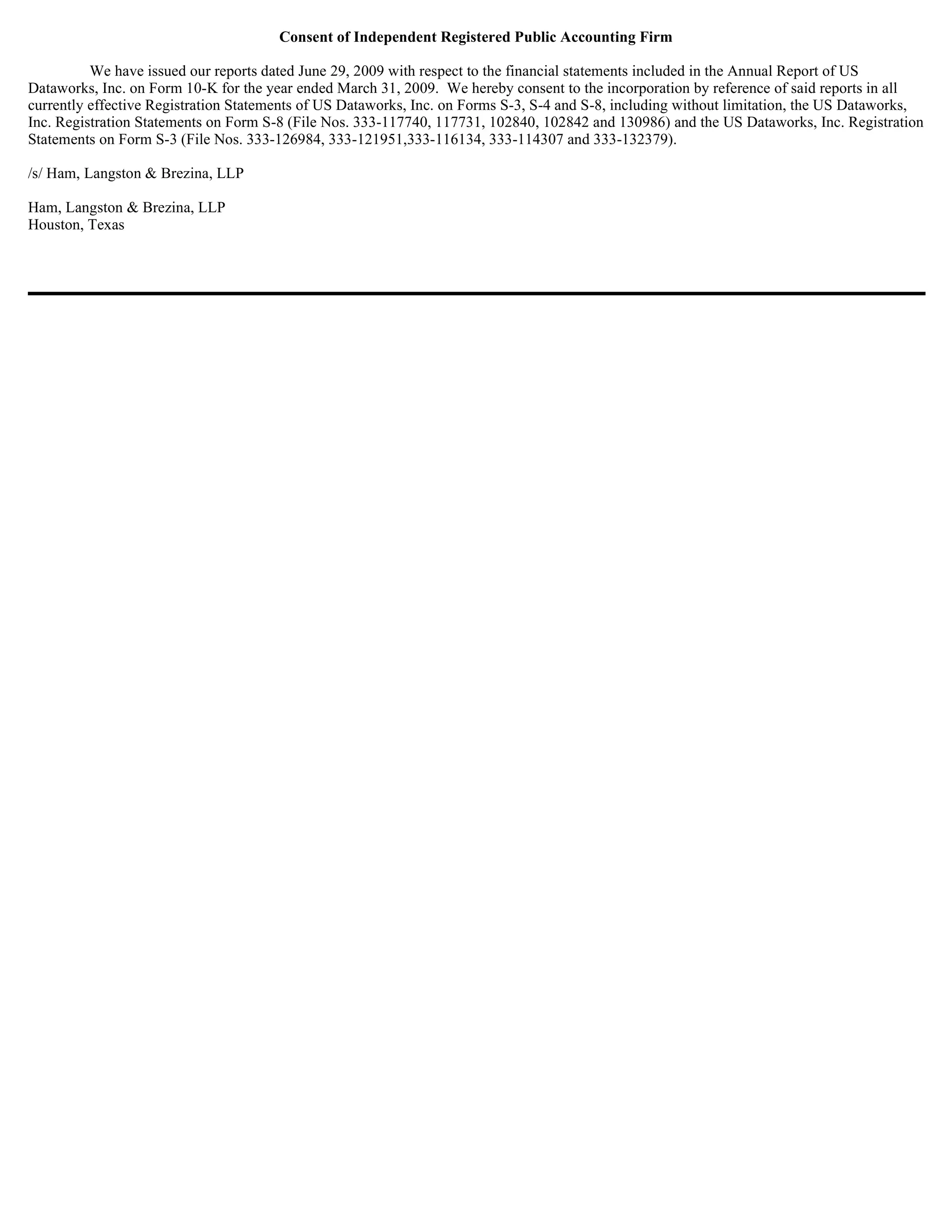 Consent of Independent Registered Public Accounting Firm

          We have issued our reports dated June 29, 2009 with respect to the financial statements included in the Annual Report of US
Dataworks, Inc. on Form 10-K for the year ended March 31, 2009. We hereby consent to the incorporation by reference of said reports in all
currently effective Registration Statements of US Dataworks, Inc. on Forms S-3, S-4 and S-8, including without limitation, the US Dataworks,
Inc. Registration Statements on Form S-8 (File Nos. 333-117740, 117731, 102840, 102842 and 130986) and the US Dataworks, Inc. Registration
Statements on Form S-3 (File Nos. 333-126984, 333-121951,333-116134, 333-114307 and 333-132379).

/s/ Ham, Langston & Brezina, LLP

Ham, Langston & Brezina, LLP
Houston, Texas
 
