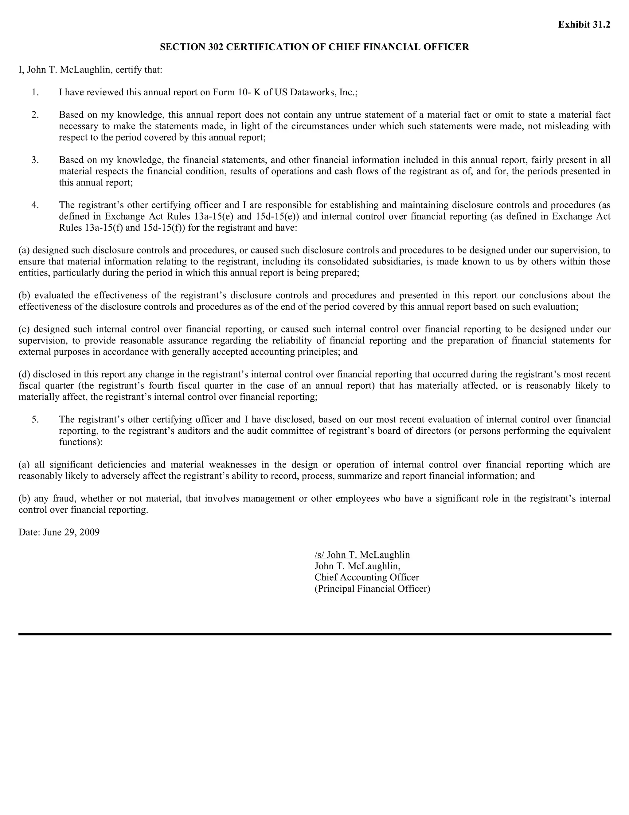 Exhibit 31.2

                                    SECTION 302 CERTIFICATION OF CHIEF FINANCIAL OFFICER

I, John T. McLaughlin, certify that:

   1.     I have reviewed this annual report on Form 10- K of US Dataworks, Inc.;

   2.     Based on my knowledge, this annual report does not contain any untrue statement of a material fact or omit to state a material fact
          necessary to make the statements made, in light of the circumstances under which such statements were made, not misleading with
          respect to the period covered by this annual report;

   3.     Based on my knowledge, the financial statements, and other financial information included in this annual report, fairly present in all
          material respects the financial condition, results of operations and cash flows of the registrant as of, and for, the periods presented in
          this annual report;

   4.     The registrant’s other certifying officer and I are responsible for establishing and maintaining disclosure controls and procedures (as
          defined in Exchange Act Rules 13a-15(e) and 15d-15(e)) and internal control over financial reporting (as defined in Exchange Act
          Rules 13a-15(f) and 15d-15(f)) for the registrant and have:

(a) designed such disclosure controls and procedures, or caused such disclosure controls and procedures to be designed under our supervision, to
ensure that material information relating to the registrant, including its consolidated subsidiaries, is made known to us by others within those
entities, particularly during the period in which this annual report is being prepared;

(b) evaluated the effectiveness of the registrant’s disclosure controls and procedures and presented in this report our conclusions about the
effectiveness of the disclosure controls and procedures as of the end of the period covered by this annual report based on such evaluation;

(c) designed such internal control over financial reporting, or caused such internal control over financial reporting to be designed under our
supervision, to provide reasonable assurance regarding the reliability of financial reporting and the preparation of financial statements for
external purposes in accordance with generally accepted accounting principles; and

(d) disclosed in this report any change in the registrant’s internal control over financial reporting that occurred during the registrant’s most recent
fiscal quarter (the registrant’s fourth fiscal quarter in the case of an annual report) that has materially affected, or is reasonably likely to
materially affect, the registrant’s internal control over financial reporting;

   5.     The registrant’s other certifying officer and I have disclosed, based on our most recent evaluation of internal control over financial
          reporting, to the registrant’s auditors and the audit committee of registrant’s board of directors (or persons performing the equivalent
          functions):

(a) all significant deficiencies and material weaknesses in the design or operation of internal control over financial reporting which are
reasonably likely to adversely affect the registrant’s ability to record, process, summarize and report financial information; and

(b) any fraud, whether or not material, that involves management or other employees who have a significant role in the registrant’s internal
control over financial reporting.

Date: June 29, 2009

                                                                           /s/ John T. McLaughlin
                                                                           John T. McLaughlin,
                                                                           Chief Accounting Officer
                                                                           (Principal Financial Officer)
 