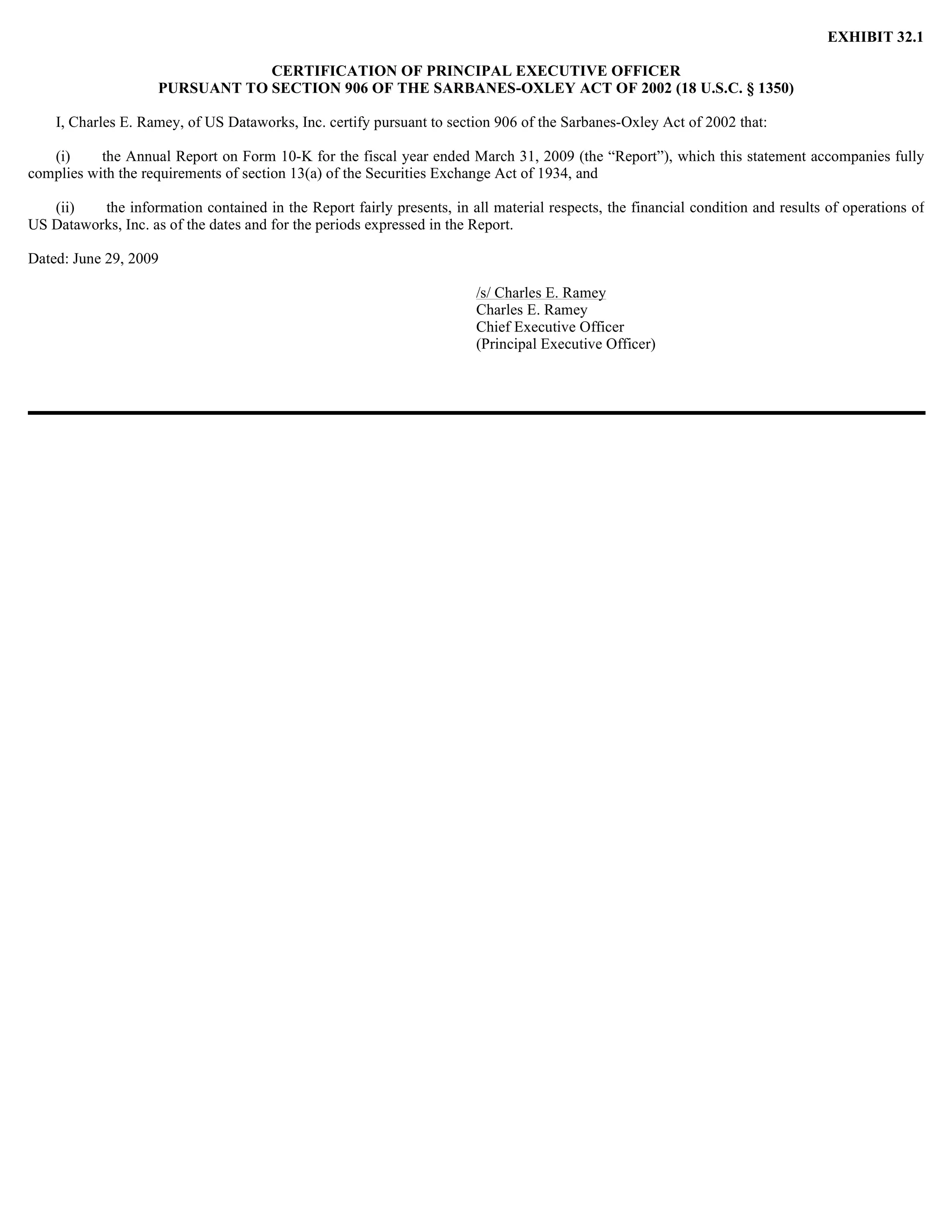 EXHIBIT 32.1

                                 CERTIFICATION OF PRINCIPAL EXECUTIVE OFFICER
                     PURSUANT TO SECTION 906 OF THE SARBANES-OXLEY ACT OF 2002 (18 U.S.C. § 1350)

    I, Charles E. Ramey, of US Dataworks, Inc. certify pursuant to section 906 of the Sarbanes-Oxley Act of 2002 that:

   (i)     the Annual Report on Form 10-K for the fiscal year ended March 31, 2009 (the “Report”), which this statement accompanies fully
complies with the requirements of section 13(a) of the Securities Exchange Act of 1934, and

   (ii)   the information contained in the Report fairly presents, in all material respects, the financial condition and results of operations of
US Dataworks, Inc. as of the dates and for the periods expressed in the Report.

Dated: June 29, 2009

                                                                        /s/ Charles E. Ramey
                                                                        Charles E. Ramey
                                                                        Chief Executive Officer
                                                                        (Principal Executive Officer)
 