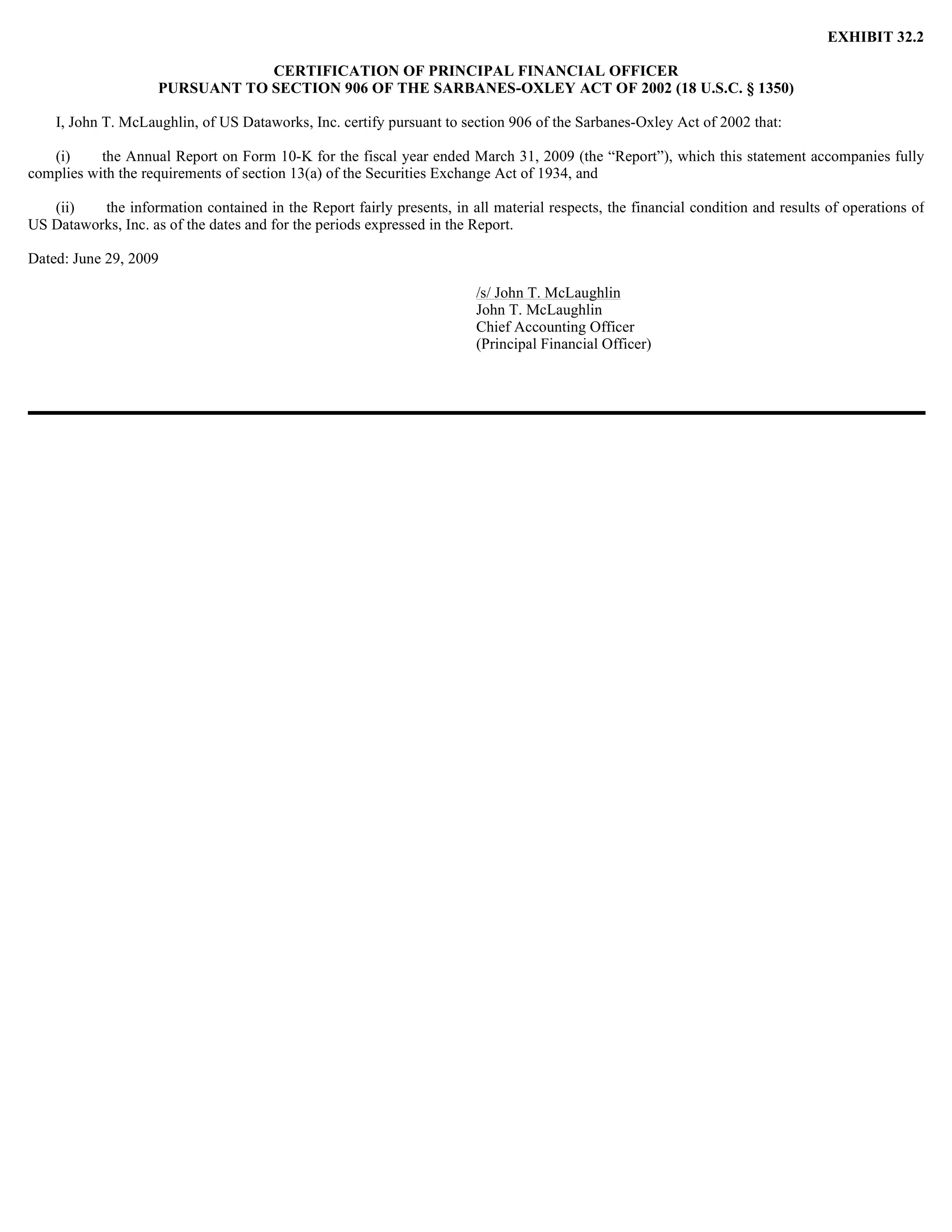 EXHIBIT 32.2

                                 CERTIFICATION OF PRINCIPAL FINANCIAL OFFICER
                     PURSUANT TO SECTION 906 OF THE SARBANES-OXLEY ACT OF 2002 (18 U.S.C. § 1350)

    I, John T. McLaughlin, of US Dataworks, Inc. certify pursuant to section 906 of the Sarbanes-Oxley Act of 2002 that:

   (i)     the Annual Report on Form 10-K for the fiscal year ended March 31, 2009 (the “Report”), which this statement accompanies fully
complies with the requirements of section 13(a) of the Securities Exchange Act of 1934, and

   (ii)   the information contained in the Report fairly presents, in all material respects, the financial condition and results of operations of
US Dataworks, Inc. as of the dates and for the periods expressed in the Report.

Dated: June 29, 2009

                                                                        /s/ John T. McLaughlin
                                                                        John T. McLaughlin
                                                                        Chief Accounting Officer
                                                                        (Principal Financial Officer)
 