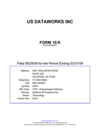 US DATAWORKS INC



                               FORMReport)
                                        10-K
                                (Annual




Filed 06/29/09 for the Period Ending 03/31/09

  Address          5301 HOLLISTER ROAD
                   SUITE 250
                   HOUSTON, TX 77040
Telephone          713-934-3856
        CIK        0001049505
    Symbol         UDW
 SIC Code          7372 - Prepackaged Software
   Industry        Software & Programming
     Sector        Technology
Fiscal Year        03/31




                                     http://www.edgar-online.com
                     © Copyright 2009, EDGAR Online, Inc. All Rights Reserved.
      Distribution and use of this document restricted under EDGAR Online, Inc. Terms of Use.
 