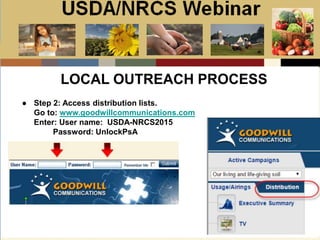 Slide 1
USDA/NRCS Webinar
Local PSA Outreach
Presented by:
Bill Goodwill
NRCS PSA Distributor
● Step 2: Access distribution lists.
Go to: www.goodwillcommunications.com
Enter: User name: USDA-NRCS2015
Password: UnlockPsA
LOCAL OUTREACH PROCESS
 