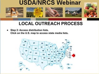 Slide 1
USDA/NRCS Webinar
Local PSA Outreach
Presented by:
Bill Goodwill
NRCS PSA Distributor
● Step 2: Access distribution lists.
Click on the U.S. map to access state media lists.
LOCAL OUTREACH PROCESS
 