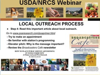 Slide 1
USDA/NRCS Webinar
Local PSA Outreach
Presented by:
Bill Goodwill
NRCS PSA Distributor
● Step 4: Read this important article about local outreach.
LOCAL OUTREACH PROCESS
Go to www.psaresearch.com/psaprimer.html
- Try to make an appointment
- Be familiar with station’s programming
- Elevator pitch: Why is the message important?
- Review the Broadcasters Café newsletter
 