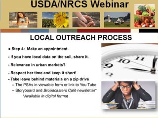 Slide 1
USDA/NRCS Webinar
Local PSA Outreach
Presented by:
Bill Goodwill
NRCS PSA Distributor
LOCAL OUTREACH PROCESS
● Step 4: Make an appointment.
- If you have local data on the soil, share it.
- Relevance in urban markets?
- Respect her time and keep it short!
- Take leave behind materials on a zip drive
-- The PSAs in viewable form or link to You Tube
-- Storyboard and Broadcasters Café newsletter*
*Available in digital format
 
