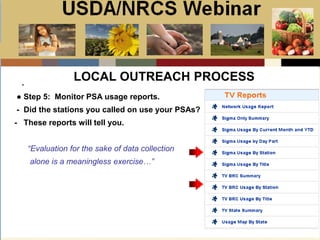 Slide 1
USDA/NRCS Webinar
Local PSA Outreach
Presented by:
Bill Goodwill
NRCS PSA Distributor
.
LOCAL OUTREACH PROCESS
● Step 5: Monitor PSA usage reports.
- Did the stations you called on use your PSAs?
- These reports will tell you.
“Evaluation for the sake of data collection
alone is a meaningless exercise…”
 