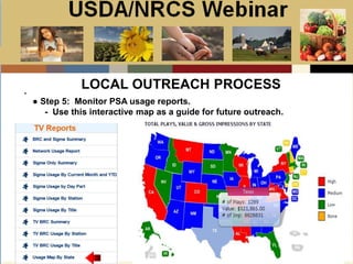 Slide 1
USDA/NRCS Webinar
Local PSA Outreach
Presented by:
Bill Goodwill
NRCS PSA Distributor
.
LOCAL OUTREACH PROCESS
● Step 5: Monitor PSA usage reports.
- Use this interactive map as a guide for future outreach.
 