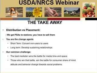 Slide 1
USDA/NRCS Webinar
Local PSA Outreach
Presented by:
Bill Goodwill
NRCS PSA Distributor
THE TAKE AWAY
• Distribution vs Placement:
- We get PSAs to stations; you have to sell them
• You are the change agents
• Short Term: Convert non-users to users
• Long term: Develop sustaining relationships
• Our common challenge:
• The best marketer wins the battle for media time and space
• Those who win that battle, win the battle for consumer share of mind
attitude and behavior change towards social problems
 