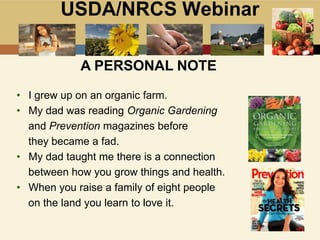 USDA/NRCS Webinar
A PERSONAL NOTE
• I grew up on an organic farm.
• My dad was reading Organic Gardening
and Prevention magazines before
they became a fad.
• My dad taught me there is a connection
between how you grow things and health.
• When you raise a family of eight people
on the land you learn to love it.
 