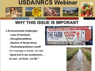 Slide 1
USDA/NRCS Webinar
Local PSA Outreach
Presented by:
Bill Goodwill
NRCS PSA Distributor
WHY THIS ISSUE IS IMPORANT
● Environmental challenges:
- Loss of farmland
- Droughts/wildfires
- Decline of family farms
- Pesticides/pollution runoff
Our message is simple, but vital:
“good soil is our sustenance…
no soil…no food…no life.”
 