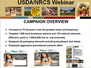 Slide 1
USDA/NRCS Webinar
Local PSA Outreach
Presented by:
Bill Goodwill
NRCS PSA Distributor
CAMPAIGN OVERVIEW
● Focused on TV because it has the greatest reach and frequency.
● Targeted 1,000 local broadcast stations and 153 national networks.
(Effective reach is 1,500-6,000 due to sub-channels)
● Designed all packaging elements including storyboard, dub labels.
● Employed aggressive promotional outreach effort.
 