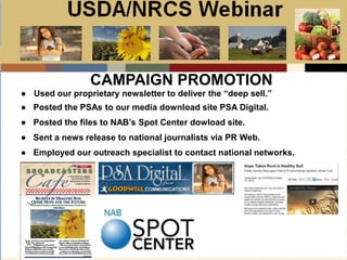 Slide 1
USDA/NRCS Webinar
Local PSA Outreach
Presented by:
Bill Goodwill
NRCS PSA Distributor
CAMPAIGN PROMOTION
● Used our proprietary newsletter to deliver the “deep sell.”
● Posted the PSAs to our media download site PSA Digital.
● Posted the files to NAB’s Spot Center dowload site.
● Sent a news release to national journalists via PR Web.
● Employed our outreach specialist to contact national networks.
 