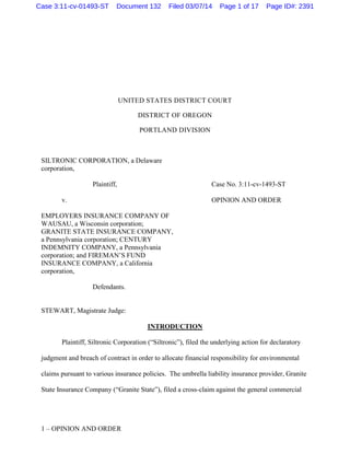 1 – OPINION AND ORDER
UNITED STATES DISTRICT COURT
DISTRICT OF OREGON
PORTLAND DIVISION
SILTRONIC CORPORATION, a Delaware
corporation,
Plaintiff,
v.
EMPLOYERS INSURANCE COMPANY OF
WAUSAU, a Wisconsin corporation;
GRANITE STATE INSURANCE COMPANY,
a Pennsylvania corporation; CENTURY
INDEMNITY COMPANY, a Pennsylvania
corporation; and FIREMAN’S FUND
INSURANCE COMPANY, a California
corporation,
Defendants.
Case No. 3:11-cv-1493-ST
OPINION AND ORDER
STEWART, Magistrate Judge:
INTRODUCTION
Plaintiff, Siltronic Corporation (“Siltronic”), filed the underlying action for declaratory
judgment and breach of contract in order to allocate financial responsibility for environmental
claims pursuant to various insurance policies. The umbrella liability insurance provider, Granite
State Insurance Company (“Granite State”), filed a cross-claim against the general commercial
Case 3:11-cv-01493-ST Document 132 Filed 03/07/14 Page 1 of 17 Page ID#: 2391
 