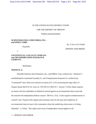 1 – OPINION AND ORDER
IN THE UNITED STATES DISTRICT COURT
FOR THE DISTRICT OF OREGON
PORTLAND DIVISION
SCHNITZER STEEL INDUSTRIES, INC.,
and MMGL CORP.,
No. 3:10-cv-01174-MO
Plaintiffs,
OPINION AND ORDER
v.
CONTINENTAL CASUALTY COMPANY
and TRANSPORTATION INSURANCE
COMPANY,
Defendants.
MOSMAN, J.,
Plaintiffs Schnitzer Steel Industries, Inc., and MMGL Corp. (collectively, “Schnitzer”)
and Defendants Continental Casualty Co. and Transportation Insurance Co. (collectively,
“Continental”) have filed cross motions in limine [212, 215] concerning the legal effect of
Oregon Senate Bill 814, Or. Laws ch. 350 (2013) (“SB 814”). Section 7 of this statute requires
an insurer who has undertaken to defend an insured against an environmental claim to provide
the insured with independent defense counsel. SB 814, § 7(1). It also requires reimbursement of
counsel’s fees “based on the regular and customary rates for the type and complexity of
environmental claim at issue in the community where the underlying claim arose or is being
defended.” § 7(3)(a). This right to provision of independent counsel applies to all
Case 3:10-cv-01174-MO Document 254 Filed 12/17/13 Page 1 of 5 Page ID#: 3372
 