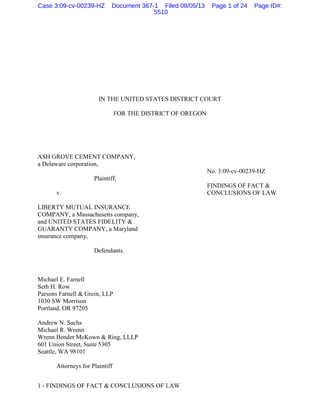 1 - FINDINGS OF FACT & CONCLUSIONS OF LAW
IN THE UNITED STATES DISTRICT COURT
FOR THE DISTRICT OF OREGON
ASH GROVE CEMENT COMPANY,
a Delaware corporation,
No. 3:09-cv-00239-HZ
Plaintiff,
FINDINGS OF FACT &
v. CONCLUSIONS OF LAW
LIBERTY MUTUAL INSURANCE
COMPANY, a Massachusetts company,
and UNITED STATES FIDELITY &
GUARANTY COMPANY, a Maryland
insurance company,
Defendants.
Michael E. Farnell
Seth H. Row
Parsons Farnell & Grein, LLP
1030 SW Morrison
Portland, OR 97205
Andrew N. Sachs
Michael R. Wrenn
Wrenn Bender McKown & Ring, LLLP
601 Union Street, Suite 5305
Seattle, WA 98101
Attorneys for Plaintiff
Case 3:09-cv-00239-HZ Document 367-1 Filed 08/05/13 Page 1 of 24 Page ID#:
5510
 