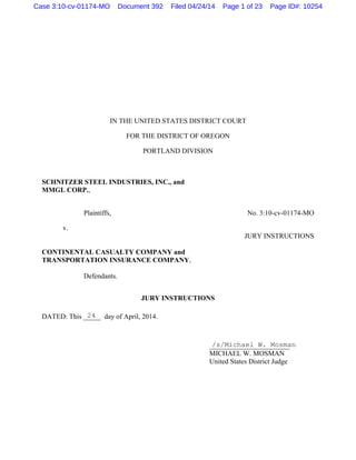 IN THE UNITED STATES DISTRICT COURT
FOR THE DISTRICT OF OREGON
PORTLAND DIVISION
SCHNITZER STEEL INDUSTRIES, INC., and
MMGL CORP.,
Plaintiffs, No. 3:10-cv-01174-MO
v.
JURY INSTRUCTIONS
CONTINENTAL CASUALTY COMPANY and
TRANSPORTATION INSURANCE COMPANY,
Defendants.
JURY INSTRUCTIONS
DATED: This _____ day of April, 2014.
_______________________
MICHAEL W. MOSMAN
United States District Judge
24
/s/Michael W. Mosman
Case 3:10-cv-01174-MO Document 392 Filed 04/24/14 Page 1 of 23 Page ID#: 10254
 