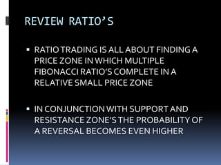 REVIEW RATIO’S

 RATIO TRADING IS ALL ABOUT FINDING A
 PRICE ZONE IN WHICH MULTIPLE
 FIBONACCI RATIO’S COMPLETE IN A
 RELATIVE SMALL PRICE ZONE

 IN CONJUNCTION WITH SUPPORT AND
 RESISTANCE ZONE’S THE PROBABILITY OF
 A REVERSAL BECOMES EVEN HIGHER
 