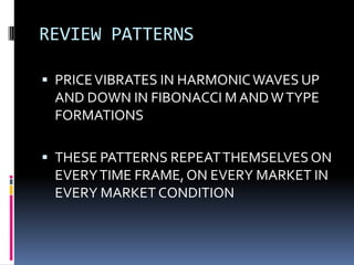 REVIEW PATTERNS

 PRICE VIBRATES IN HARMONIC WAVES UP
 AND DOWN IN FIBONACCI M AND W TYPE
 FORMATIONS

 THESE PATTERNS REPEAT THEMSELVES ON
 EVERY TIME FRAME, ON EVERY MARKET IN
 EVERY MARKET CONDITION
 
