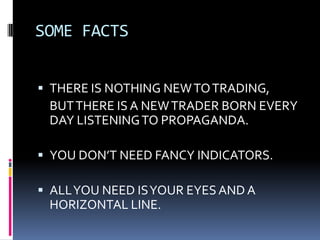 SOME FACTS


 THERE IS NOTHING NEW TO TRADING,
 BUT THERE IS A NEW TRADER BORN EVERY
 DAY LISTENING TO PROPAGANDA.

 YOU DON’T NEED FANCY INDICATORS.

 ALL YOU NEED IS YOUR EYES AND A
 HORIZONTAL LINE.
 