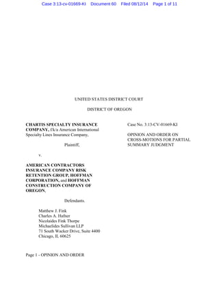 UNITED STATES DISTRICT COURT
DISTRICT OF OREGON
CHARTIS SPECIALTY INSURANCE
COMPANY, f/k/a American International
Specialty Lines Insurance Company,
Plaintiff,
v.
AMERICAN CONTRACTORS
INSURANCE COMPANY RISK
RETENTION GROUP, HOFFMAN
CORPORATION, and HOFFMAN
CONSTRUCTION COMPANY OF
OREGON,
Defendants.
Case No. 3:13-CV-01669-KI
OPINION AND ORDER ON
CROSS-MOTIONS FOR PARTIAL
SUMMARY JUDGMENT
Matthew J. Fink
Charles A. Hafner
Nicolaides Fink Thorpe
Michaelides Sullivan LLP
71 South Wacker Drive, Suite 4400
Chicago, IL 60625
Page 1 - OPINION AND ORDER
Case 3:13-cv-01669-KI Document 60 Filed 08/12/14 Page 1 of 11
 