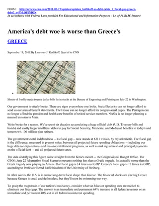 FROM: http://articles.cnn.com/2011-09-19/opinion/opinion_kotlikoff-us-debt-crisis_1_fiscal-gap-greece-
debt?_s=PM:OPINION
In accordance with Federal Laws provided For Educational and Information Purposes – i.e. of PUBLIC Interest




America's debt woe is worse than Greece's
GREECE

September 19, 2011|By Laurence J. Kotlikoff, Special to CNN




    

Sheets of freshly made twenty dollar bills lie in stacks at the Bureau of Engraving and Printing on July 22 in Washington.

Our government is utterly broke. There are signs everywhere one looks. Social Security can no longer afford to
send us our annual benefit statements. The House can no longer afford its congressional pages. The Pentagon can
no longer afford the pension and health care benefits of retired service members. NASA is no longer planning a
manned mission to Mars.

We're broke for a reason. We've spent six decades accumulating a huge official debt (U.S. Treasury bills and
bonds) and vastly larger unofficial debts to pay for Social Security, Medicare, and Medicaid benefits to today's and
tomorrow's 100 million-plus retirees.

The government's total indebtedness -- its fiscal gap -- now stands at $211 trillion, by my arithmetic. The fiscal gap
is the difference, measured in present value, between all projected future spending obligations -- including our
huge defense expenditures and massive entitlement programs, as well as making interest and principal payments
on the official debt -- and all projected future taxes.

The data underlying this figure come straight from the horse's mouth -- the Congressional Budget Office. The
CBO's June 22 Alternative Fiscal Scenario presents nothing less than a Greek tragedy. It's actually worse than the
Greek tragedy now playing in Athens. Our fiscal gap is 14 times our GDP. Greece's fiscal gap is 12 times its GDP,
according to Professor Bernd Raffelhüschen of the University of Freiburg.

In other words, the U.S. is in worse long-term fiscal shape than Greece. The financial sharks are circling Greece
because Greece is small and defenseless, but they'll soon be swimming our way.

To grasp the magnitude of our nation's insolvency, consider what tax hikes or spending cuts are needed to
eliminate our fiscal gap. The answer is an immediate and permanent 64% increase in all federal revenues or an
immediate and permanent 40% cut in all federal noninterest spending.
 