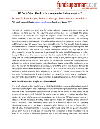 US Debt Crisis: Should it be a concern for Indian Investors?
Author: Dr. Renu Pothen, Research Manager, Fundsupermart.com India
This article was published in Moneycontrol.com on Tuesday, 16 August 2011



The year 2011 started on a good note for markets globally; however the trend could not be
sustained for long due to the recurring uncertainties that has enveloped the global
environment. The markets were subject to negative events around the world - firstly, the
natural disasters in Australia and Japan, political tensions in the Middle East, monetary
tightening measures undertaken by Central Banks in the emerging economies to tame inflation
and the worries over US recovery and Euro zone debt crisis. The final blow to these depressing
sentiments came in the form of downgrading of US long-term sovereign credit rating from AAA
to AA+ by Standard’s and Poor’s (S&P) ratings agency on 5 August 2011.This has led to an
adverse reaction among the market participants as all the major global indices ended in red on
8 August 2011, when the markets opened after the weekend. This bloodbath on the street
along with the correction that followed in the next couple of days, created a panic among retail
investors. Consequently, investors who joined the herd started selling their existing portfolios
without even giving a second thought to the benefits of staying invested for the long term. As
far as the view on the downgrade is concerned, we are of the opinion that this was done as the
rating agency believed that the measures taken by US to control its deficit was insufficient. We
continue to believe that the dollar will remain as the world’s reserve currency atleast in the
near term. Furthermore, this downgrade will not have any direct impact on the overall growth
trajectory and a default by the US government on its debt obligations is a not likely to happen.

How should investors play in volatile markets?
First of all, Indian investors should keep in mind that the Indian economy is basically dependent
on domestic consumption and is not export-led unlike other emerging economies. However this
does not make us completely decoupled from the rest of the world, but the impact of the
negative global events will definitely be much lesser on India as compared to other Asian
markets. As far as India’s macro environment goes, we believe that RBI’s continuous increase in
rates since March 2010 have definitely had an adverse impact on corporate profits and inturn
growth. However, since commodity prices are on a downward spiral, we are expecting
inflationary tendencies to cool down as a result of which RBI may put a stop to further hikes in
interest rates. The fact that India is currently undervalued along with the positive long-term
growth story makes a strong case for investing into equities for all those investors who are
ready to take little bit of short-term volatility. Hence, instead of selling investments which were
 