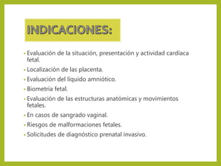 • Evaluación de la situación, presentación y actividad cardíaca
fetal.
• Localización de las placenta.
• Evaluación del líquido amniótico.
• Biometría fetal.
• Evaluación de las estructuras anatómicas y movimientos
fetales.
• En casos de sangrado vaginal.
• Riesgos de malformaciones fetales.
• Solicitudes de diagnóstico prenatal invasivo.
 