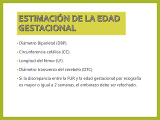 • Diámetro Biparietal (DBP).
• Circunferencia cefálica (CC).
• Longitud del fémur (LF).
• Diámetro transverso del cerebelo (DTC).
• Si la discrepancia entre la FUR y la edad gestacional por ecografía
es mayor o igual a 2 semanas, el embarazo debe ser refechado.
 