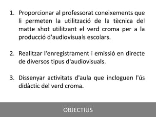 CRÈDIT DE LA PRESENTACIÓ
1. Proporcionar al professorat coneixements que
li permeten la utilització de la tècnica del
matte shot utilitzant el verd croma per a la
producció d'audiovisuals escolars.
2. Realitzar l'enregistrament i emissió en directe
de diversos tipus d'audiovisuals.
3. Dissenyar activitats d'aula que incloguen l'ús
didàctic del verd croma.
OBJECTIUS
 