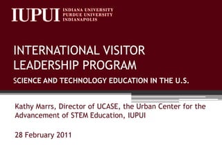 INTERNATIONAL VISITOR LEADERSHIP PROGRAMSCIENCE AND TECHNOLOGY EDUCATION IN THE U.S. Kathy Marrs, Director of UCASE, the Urban Center for the Advancement of STEM Education, IUPUI 28 February 2011 