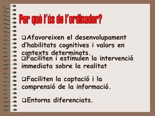  Afavoreixen el desenvolupament d’habilitats cognitives i valors en contexts determinats.  Faciliten i estimulen la intervenció immediata sobre la realitat  Faciliten la captació i la comprensió de la informació.  Entorns diferenciats. Per què l'ús de l'ordinador? 