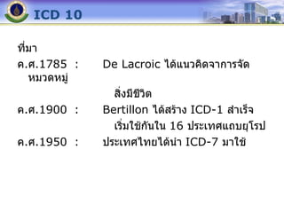ICD 10 ที่มา ค . ศ .1785 : De Lacroic  ได้แนวคิดจาการจัดหมวดหมู่ สิ่งมีชีวิต ค . ศ .1900 : Bertillon  ได้สร้าง  ICD-1  สำเร็จ เริ่มใช้กันใน  16  ประเทศแถบยุโรป ค . ศ .1950 : ประเทศไทยได้นำ  ICD-7  มาใช้ 