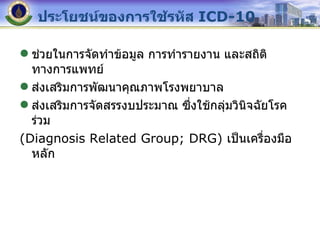 ประโยชน์ของการใช้รหัส  ICD-10 ช่วยในการจัดทำข้อมูล การทำรายงาน และสถิติทางการแพทย์ ส่งเสริมการพัฒนาคุณภาพโรงพยาบาล ส่งเสริมการจัดสรรงบประมาณ ซึ่งใช้กลุ่มวินิจฉัยโรคร่วม (Diagnosis Related Group; DRG)  เป็นเครื่องมือหลัก 
