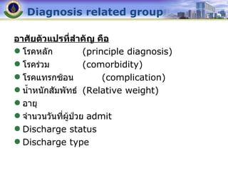 Diagnosis related group อาศัยตัวแปรที่สำคัญ คือ โรคหลัก (principle diagnosis) โรคร่วม (comorbidity) โรคแทรกซ้อน   (complication) น้ำหนักสัมพัทธ์ (Relative weight) อายุ จำนวนวันที่ผู้ป่วย  admit Discharge status Discharge type 