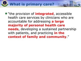 What is primary care? “ the provision of  integrated , accessible health care services by clinicians who are accountable for addressing  a large majority of personal health care needs , developing a sustained partnership with patients, and practicing  in the context of family and community .” 