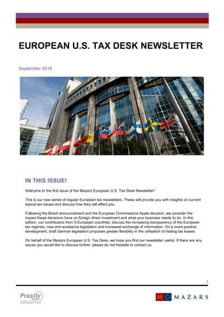 1
FÁILTE
EUROPEAN U.S. TAX DESK NEWSLETTER
September 2016
IN THIS ISSUE!
Welcome to the first issue of the Mazars European U.S. Tax Desk Newsletter!
This is our new series of regular European tax newsletters. These will provide you with insights on current
topical tax issues and discuss how they will affect you.
Following the Brexit announcement and the European Commissions Apple decision, we consider the
impact these decisions have on foreign direct investment and what your business needs to do. In this
edition, our contributors from 5 European countries, discuss the increasing transparency of the European
tax regimes, new anti-avoidance legislation and increased exchange of information. On a more positive
development, draft German legislation proposes greater flexibility in the utilisation of trading tax losses.
On behalf of the Mazars European U.S. Tax Desk, we hope you find our newsletter useful. If there are any
issues you would like to discuss further, please do not hesitate to contact us.
 