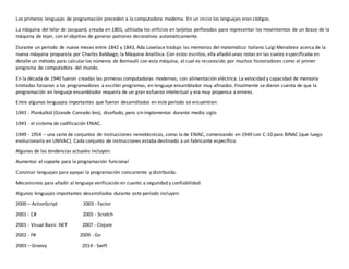 Los primeros lenguajes de programación preceden a la computadora moderna. En un inicio los lenguajes eran códigos.
La máquina del telar de Jacquard, creada en 1801, utilizaba los orificios en tarjetas perforadas para representar los movimientos de un brazo de la
máquina de tejer, con el objetivo de generar patrones decorativos automáticamente.
Durante un período de nueve meses entre 1842 y 1843, Ada Lovelace tradujo las memorias del matemático italiano Luigi Menabrea acerca de la
nueva máquina propuesta por Charles Babbage, la Máquina Analítica. Con estos escritos, ella añadió unas notas en las cuales especificaba en
detalle un método para calcularlos números de Bernoulli con esta máquina, el cual es reconocido por muchos historiadores como el primer
programa de computadora del mundo.
En la década de 1940 fueron creadas las primeras computadoras modernas, con alimentación eléctrica. La velocidad y capacidad de memoria
limitadas forzaron a los programadores a escribir programas, en lenguaje ensamblador muy afinados. Finalmente se dieron cuenta de que la
programación en lenguaje ensamblador requería de un gran esfuerzo intelectual y era muy propensa a errores.
Entre algunos lenguajes importantes que fueron desarrollados en este período se encuentran:
1943 - Plankalkül (Grande Conrado bro), diseñado, pero sin implementar durante medio siglo
1943 - el sistema de codificación ENIAC.
1949 - 1954 -- una serie de conjuntos de instrucciones nemotécnicas, como la de ENIAC, comenzando en 1949 con C-10 para BINAC (que luego
evolucionaría en UNIVAC). Cada conjunto de instrucciones estaba destinado a un fabricante específico.
Algunas de las tendencias actuales incluyen:
Aumentar el soporte para la programación funcional
Construir lenguajes para apoyar la programación concurrente y distribuida.
Mecanismos para añadir al lenguaje verificación en cuanto a seguridad y confiabilidad
Algunos lenguajes importantes desarrollados durante este período incluyen:
2000 – ActionScript 2003 - Factor
2001 - C# 2005 - Scratch
2001 - Visual Basic .NET 2007 - Clojure
2002 - F# 2009 - Go
2003 – Groovy 2014 - Swift
 