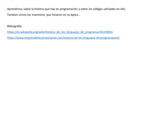 Aprendimos sobre la historia que hay en programación y sobre los códigos utilizados en ella.
Tambien vimos los inventores que hicieron en su época .
Bibliografia:
https://es.wikipedia.org/wiki/Historia_de_los_lenguajes_de_programaci%C3%B3n
https://www.maestrodelacomputacion.net/historia-de-los-lenguajes-de-programacion/
 