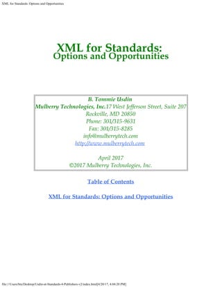 XML for Standards: Options and Opportunities
file:///Users/btu/Desktop/Usdin-at-Standards-4-Publishers-v2/index.html[4/20/17, 4:04:20 PM]
XML for Standards:
Options and Opportunities
B. Tommie Usdin
Mulberry Technologies, Inc.17 West Jefferson Street, Suite 207
Rockville, MD 20850
Phone: 301/315-9631
Fax: 301/315-8285
info@mulberrytech.com
http://www.mulberrytech.com
April 2017
©2017 Mulberry Technologies, Inc.
Table of Contents
XML for Standards: Options and Opportunities
 