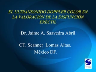 EL ULTRANSONIDO DOPPLER COLOR EN
  LA VALORACIÓN DE LA DISFUNCIÓN
             ERÉCTIL

    Dr. Jaime A. Saavedra Abril

    CT. Scanner Lomas Altas.
           México DF.
 