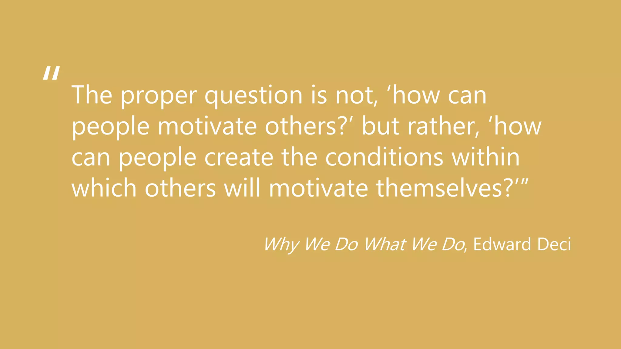 The proper question is not, ‘how can
people motivate others?’ but rather, ‘how
can people create the conditions within
which others will motivate themselves?’”
Why We Do What We Do, Edward Deci
“
 
