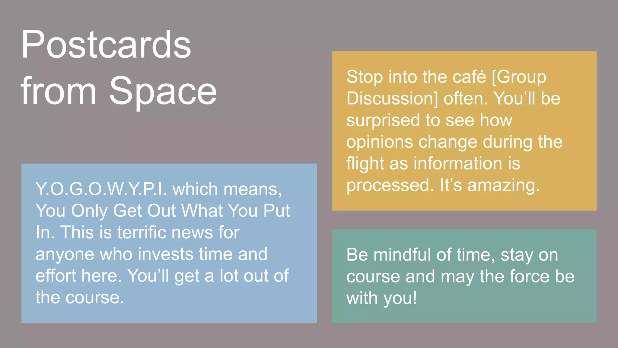 Be mindful of time, stay on
course and may the force be
with you!
Stop into the café [Group
Discussion] often. You’ll be
surprised to see how
opinions change during the
flight as information is
processed. It’s amazing.Y.O.G.O.W.Y.P.I. which means,
You Only Get Out What You Put
In. This is terrific news for
anyone who invests time and
effort here. You’ll get a lot out of
the course.
Postcards
from Space
 