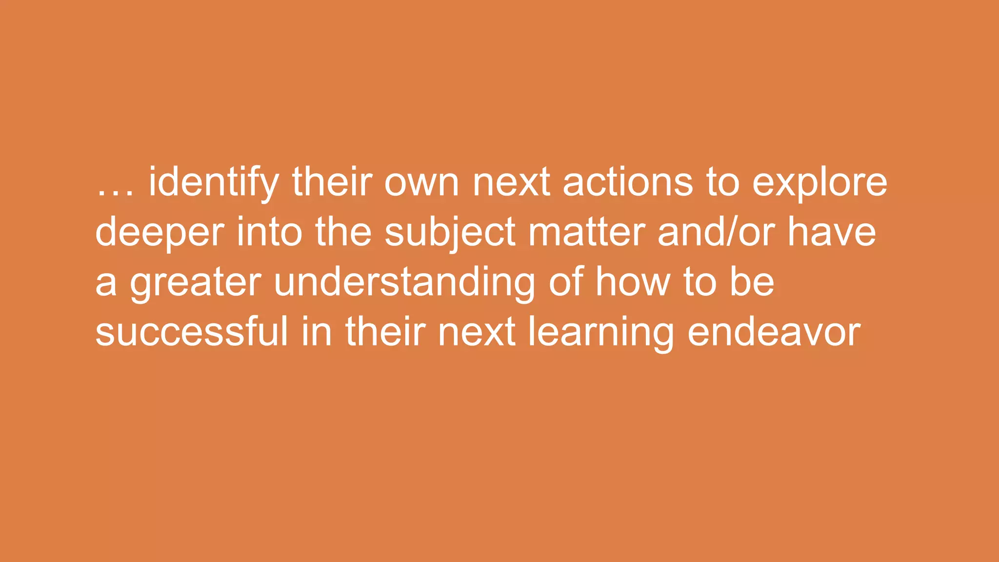 … identify their own next actions to explore
deeper into the subject matter and/or have
a greater understanding of how to be
successful in their next learning endeavor
 
