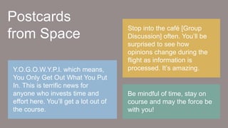 Be mindful of time, stay on
course and may the force be
with you!
Stop into the café [Group
Discussion] often. You’ll be
surprised to see how
opinions change during the
flight as information is
processed. It’s amazing.Y.O.G.O.W.Y.P.I. which means,
You Only Get Out What You Put
In. This is terrific news for
anyone who invests time and
effort here. You’ll get a lot out of
the course.
Postcards
from Space
 